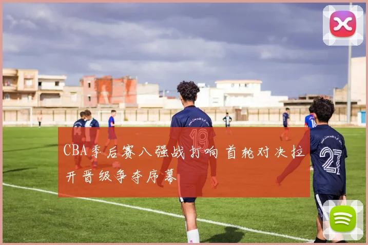 CBA季后赛八强战打响 首轮对决拉开晋级争夺序幕
