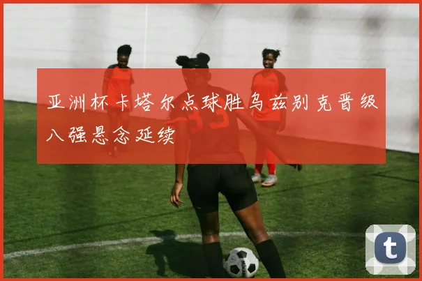 亚洲杯卡塔尔点球胜乌兹别克晋级八强悬念延续