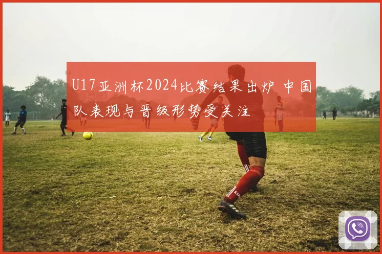 U17亚洲杯2024比赛结果出炉 中国队表现与晋级形势受关注