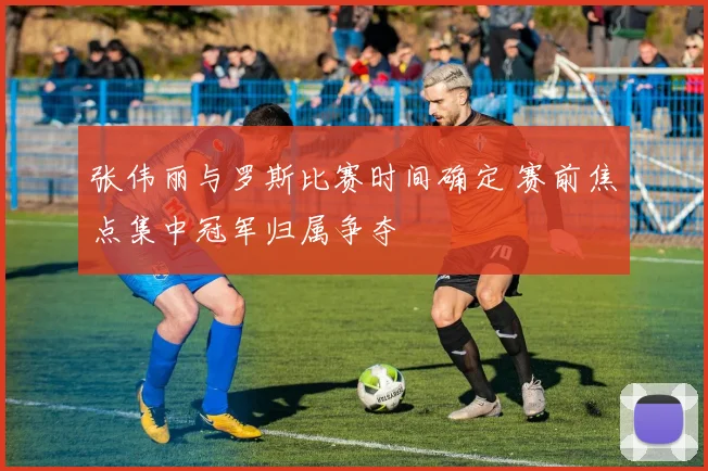 张伟丽与罗斯比赛时间确定 赛前焦点集中冠军归属争夺