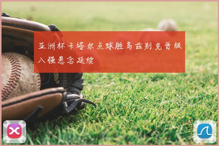 亚洲杯卡塔尔点球胜乌兹别克晋级八强悬念延续