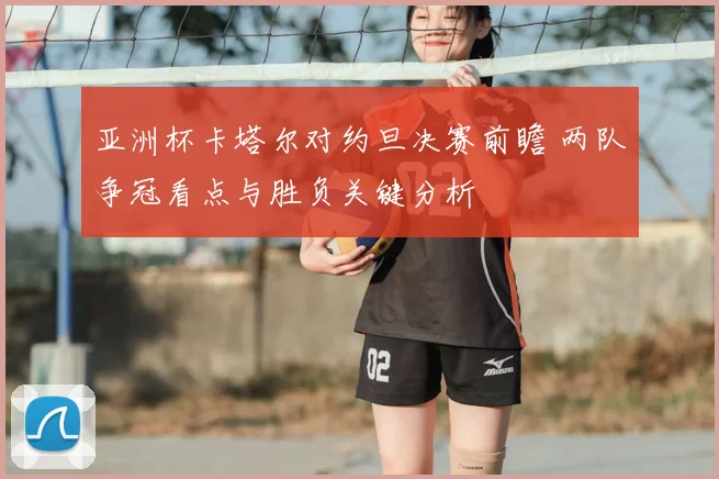 亚洲杯卡塔尔对约旦决赛前瞻 两队争冠看点与胜负关键分析