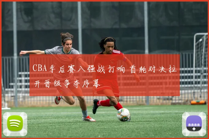 CBA季后赛八强战打响 首轮对决拉开晋级争夺序幕