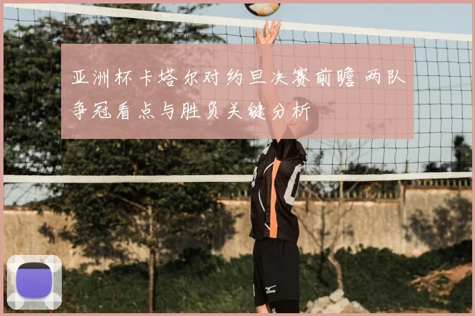 亚洲杯卡塔尔对约旦决赛前瞻 两队争冠看点与胜负关键分析