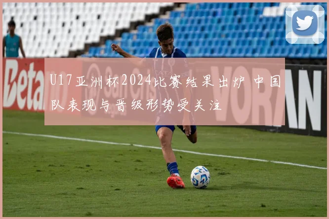 U17亚洲杯2024比赛结果出炉 中国队表现与晋级形势受关注