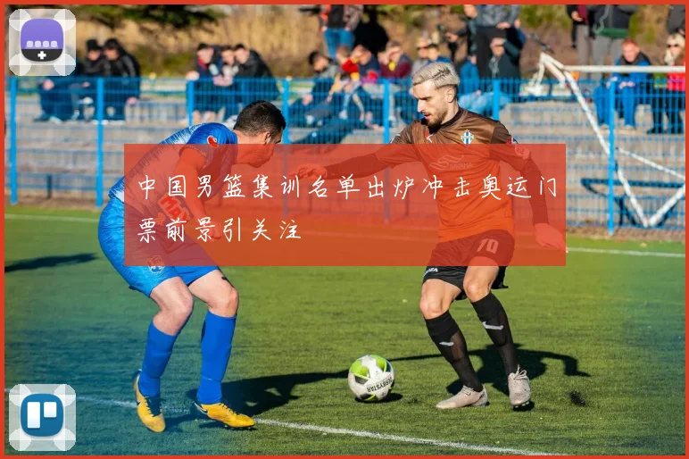 中国男篮集训名单出炉冲击奥运门票前景引关注