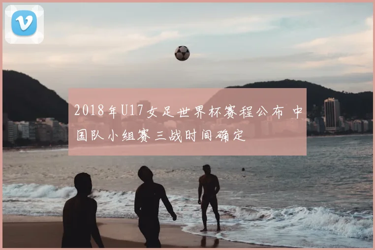 2018年U17女足世界杯赛程公布 中国队小组赛三战时间确定